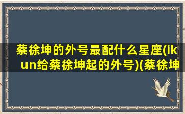 蔡徐坤的外号最配什么星座(ikun给蔡徐坤起的外号)(蔡徐坤的别名 外号)